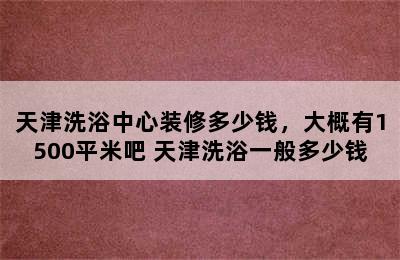 天津洗浴中心装修多少钱，大概有1500平米吧 天津洗浴一般多少钱